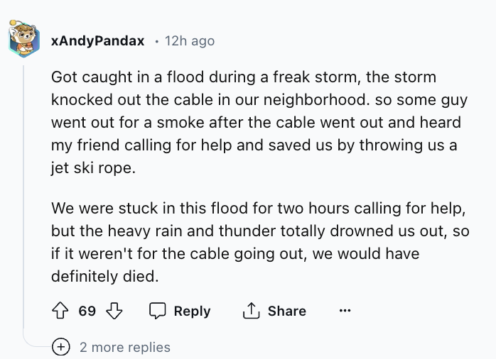 screenshot - xAndyPandax 12h ago Got caught in a flood during a freak storm, the storm knocked out the cable in our neighborhood. so some guy went out for a smoke after the cable went out and heard my friend calling for help and saved us by throwing us a 
